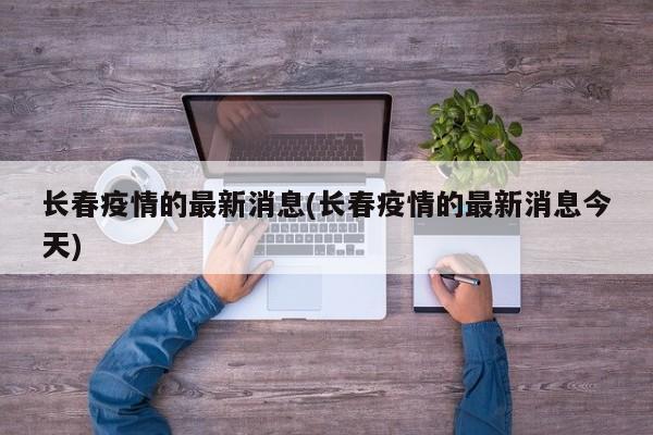 长春疫情的最新消息(长春疫情的最新消息今天)