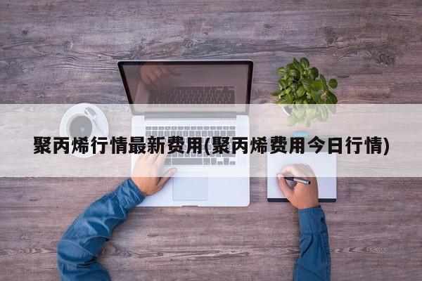 聚丙烯行情最新费用(聚丙烯费用今日行情)