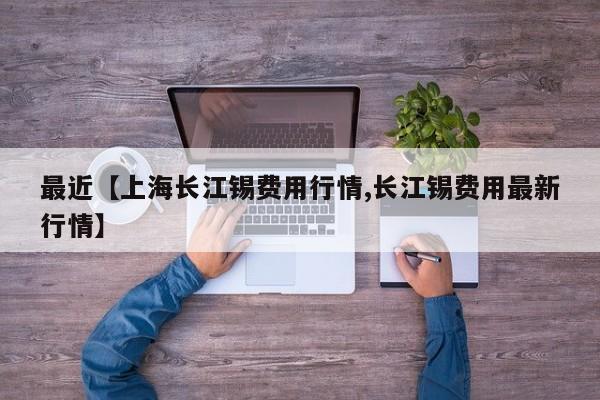 最近【上海长江锡费用行情,长江锡费用最新行情】