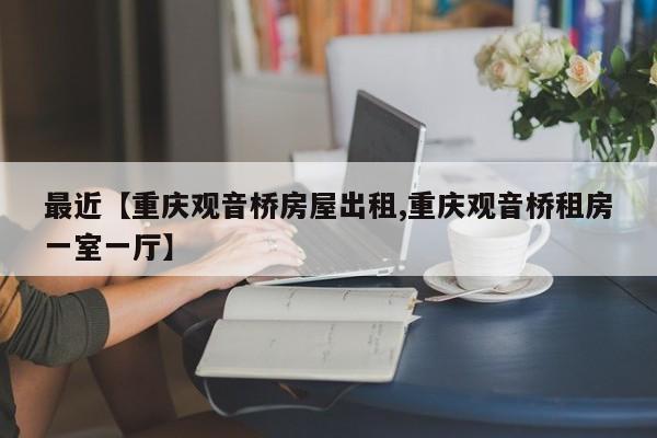 最近【重庆观音桥房屋出租,重庆观音桥租房一室一厅】