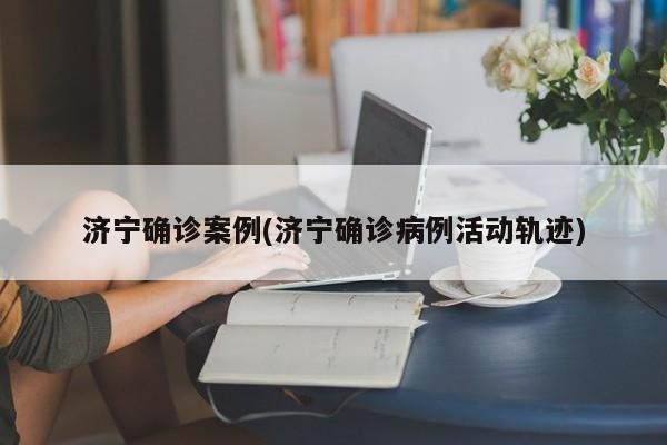 济宁确诊案例(济宁确诊病例活动轨迹)