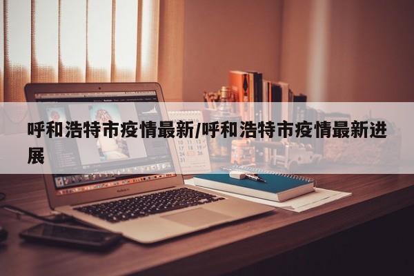 呼和浩特市疫情最新/呼和浩特市疫情最新进展