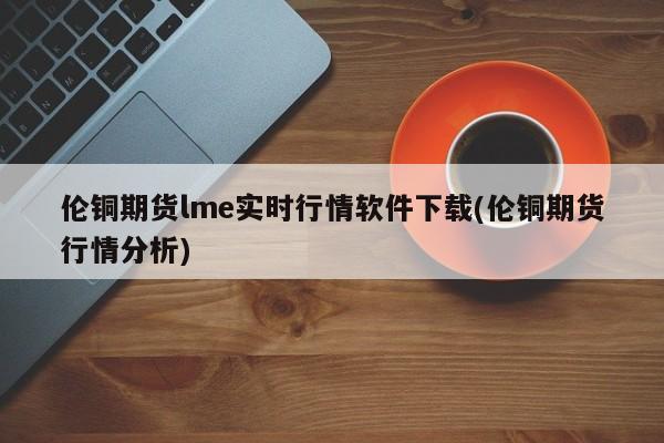 伦铜期货lme实时行情软件下载(伦铜期货行情分析)