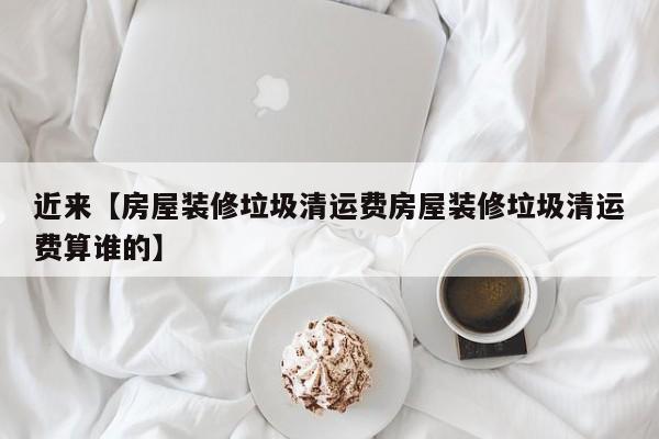 近来【房屋装修垃圾清运费房屋装修垃圾清运费算谁的】