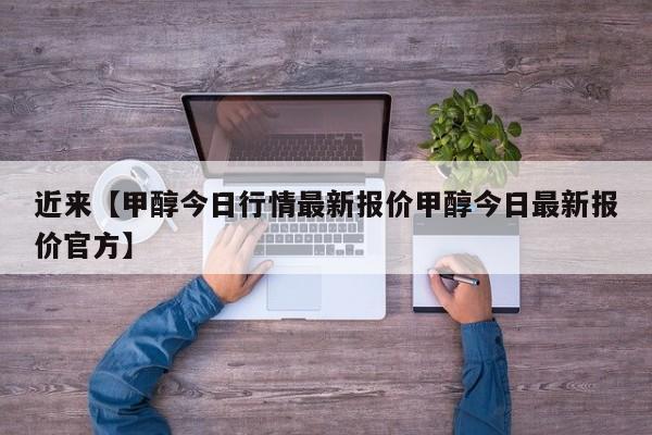 近来【甲醇今日行情最新报价甲醇今日最新报价官方】