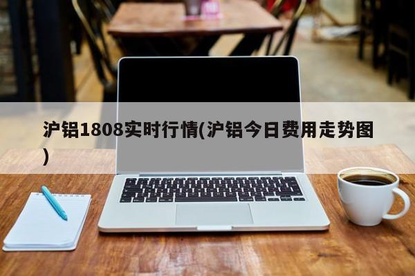 沪铝1808实时行情(沪铝今日费用走势图)