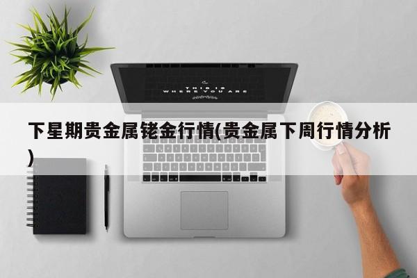下星期贵金属铑金行情(贵金属下周行情分析)
