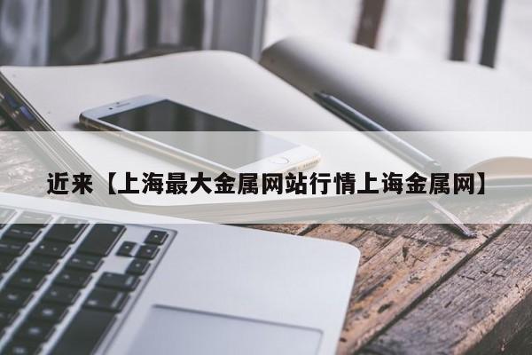 近来【上海最大金属网站行情上诲金属网】