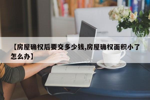【房屋确权后要交多少钱,房屋确权面积小了怎么办】