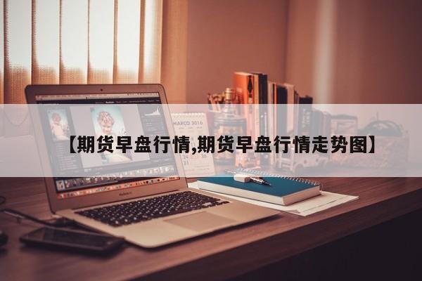 【期货早盘行情,期货早盘行情走势图】