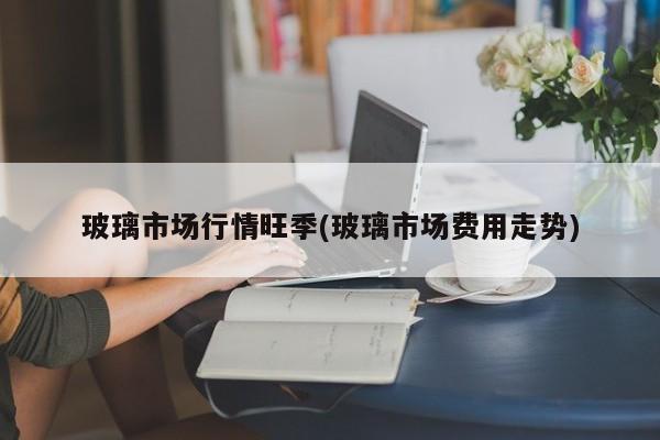 玻璃市场行情旺季(玻璃市场费用走势)