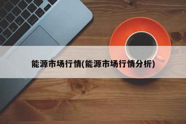 能源市场行情(能源市场行情分析)