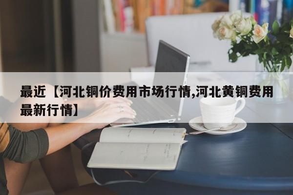 最近【河北铜价费用市场行情,河北黄铜费用最新行情】