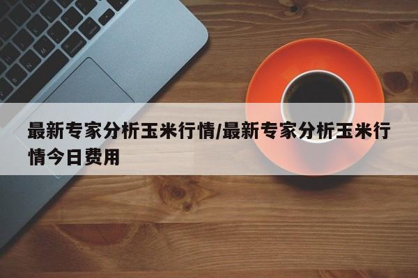 最新专家分析玉米行情/最新专家分析玉米行情今日费用