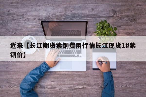 近来【长江期货紫铜费用行情长江现货1#紫铜价】