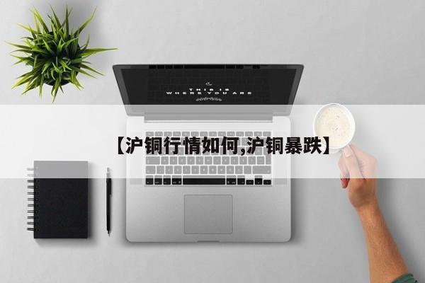 【沪铜行情如何,沪铜暴跌】
