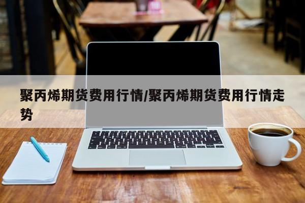 聚丙烯期货费用行情/聚丙烯期货费用行情走势