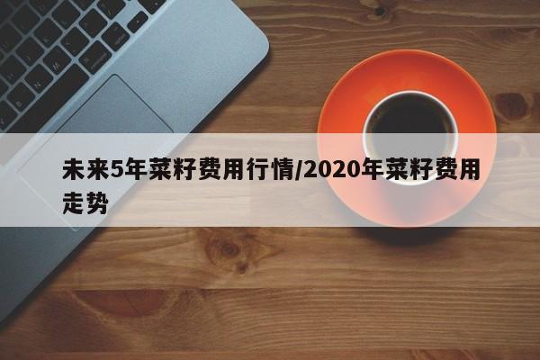 未来5年菜籽费用行情/2020年菜籽费用走势