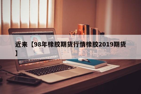 近来【98年橡胶期货行情橡胶2019期货】