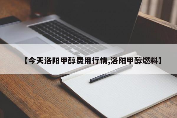【今天洛阳甲醇费用行情,洛阳甲醇燃料】