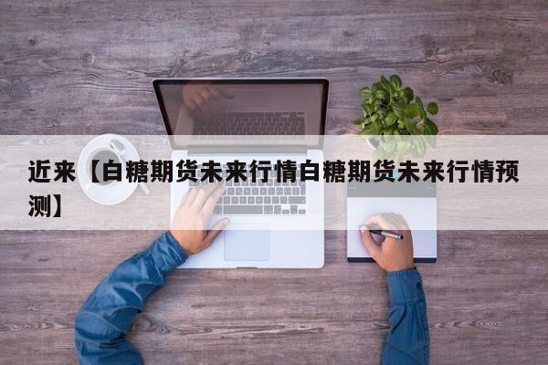 近来【白糖期货未来行情白糖期货未来行情预测】