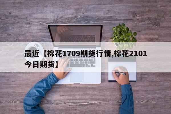 最近【棉花1709期货行情,棉花2101今日期货】