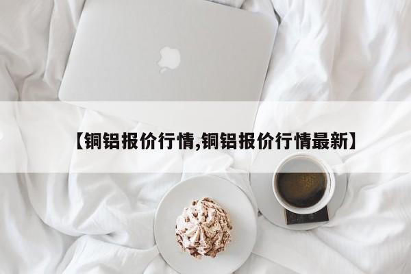 【铜铝报价行情,铜铝报价行情最新】