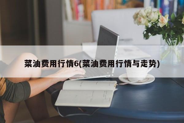 菜油费用行情6(菜油费用行情与走势)