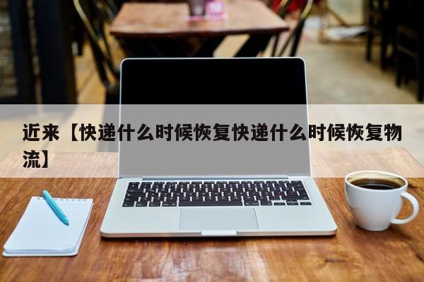 近来【快递什么时候恢复快递什么时候恢复物流】