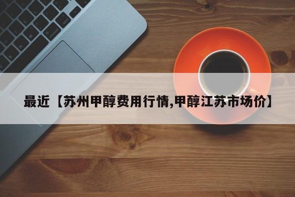 最近【苏州甲醇费用行情,甲醇江苏市场价】