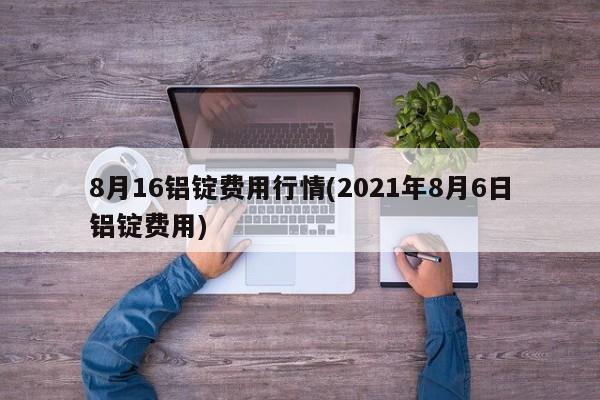 8月16铝锭费用行情(2021年8月6日铝锭费用)