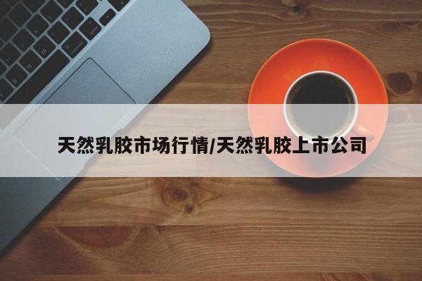 天然乳胶市场行情/天然乳胶上市公司