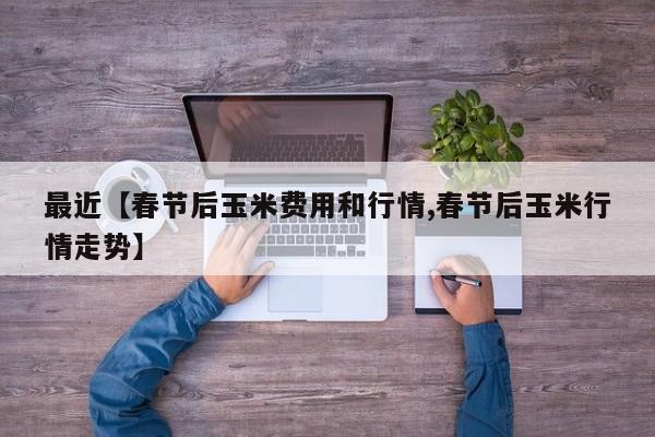 最近【春节后玉米费用和行情,春节后玉米行情走势】