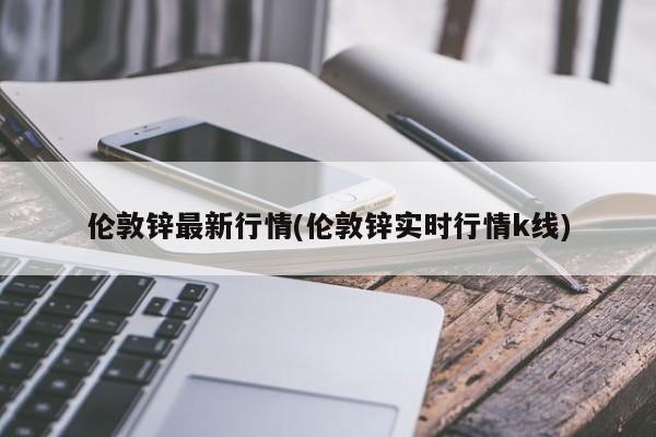 伦敦锌最新行情(伦敦锌实时行情k线)