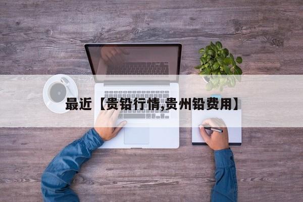 最近【贵铅行情,贵州铅费用】