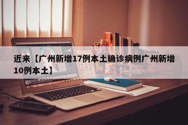 近来【广州新增17例本土确诊病例广州新增10例本土】