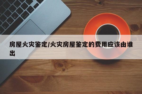 房屋火灾鉴定/火灾房屋鉴定的费用应该由谁出