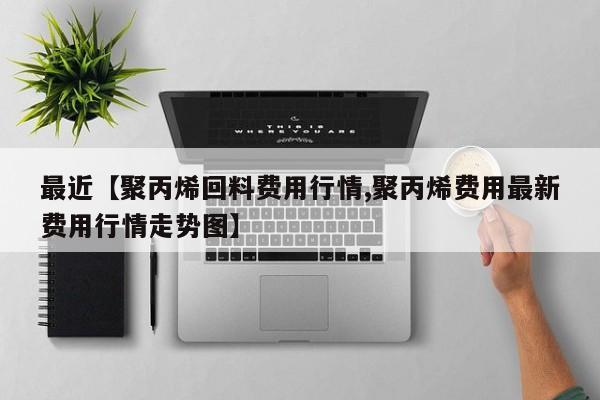 最近【聚丙烯回料费用行情,聚丙烯费用最新费用行情走势图】