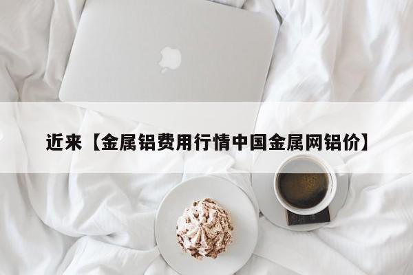 近来【金属铝费用行情中国金属网铝价】