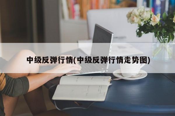 中级反弹行情(中级反弹行情走势图)