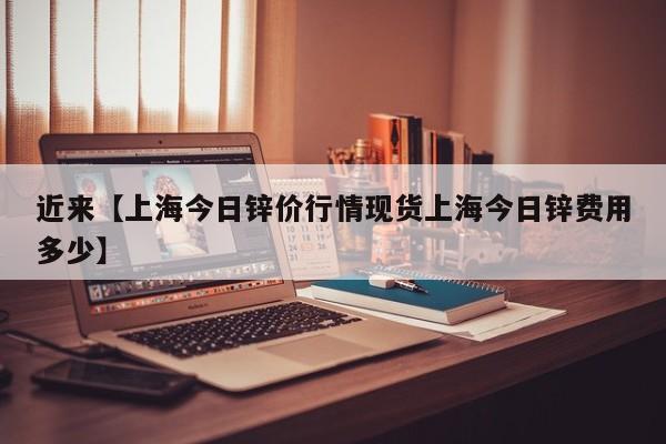 近来【上海今日锌价行情现货上海今日锌费用多少】