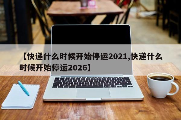 【快递什么时候开始停运2021,快递什么时候开始停运2026】