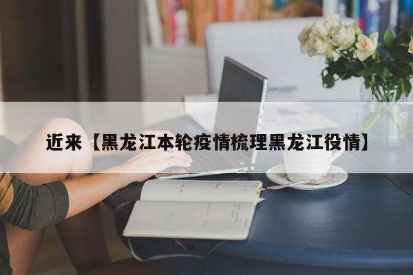 近来【黑龙江本轮疫情梳理黑龙江役情】