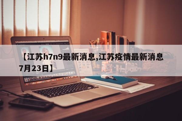 【江苏h7n9最新消息,江苏疫情最新消息7月23日】
