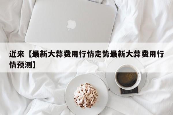 近来【最新大蒜费用行情走势最新大蒜费用行情预测】