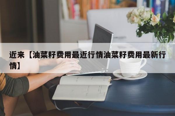 近来【油菜籽费用最近行情油菜籽费用最新行情】