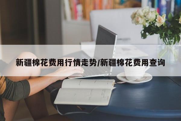 新疆棉花费用行情走势/新疆棉花费用查询